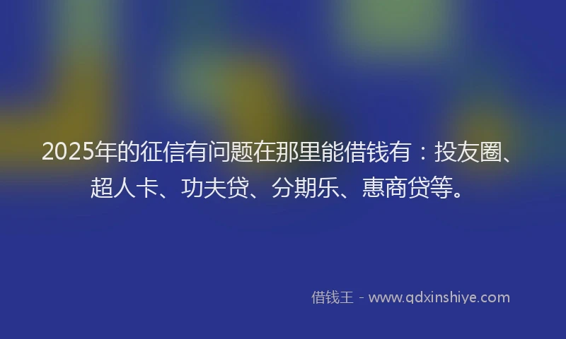 2025年的征信有问题在那里能借钱有：投友圈、超人卡、功夫贷、分期乐、惠商贷等。