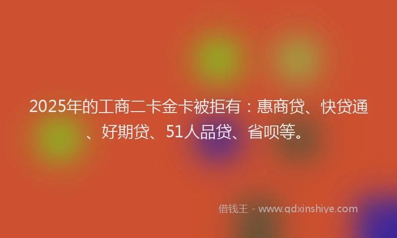 2025年的工商二卡金卡被拒有：惠商贷、快贷通、好期贷、51人品贷、省呗等。