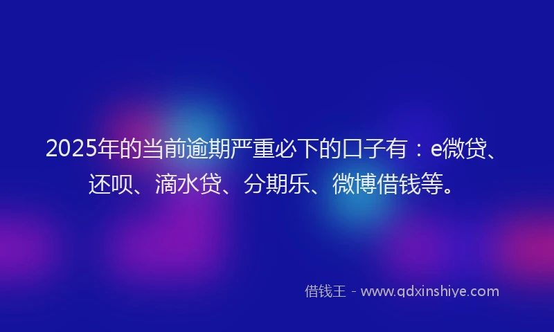 2025年的当前逾期严重必下的口子有：e微贷、还呗、滴水贷、分期乐、微博借钱等。