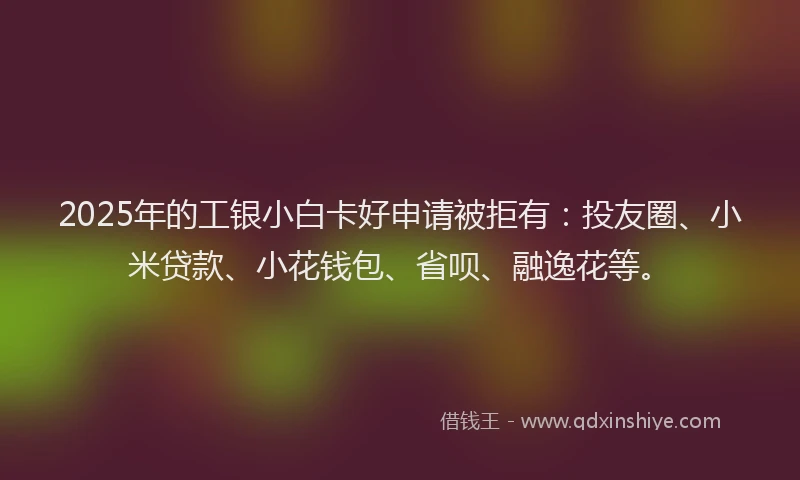 2025年的工银小白卡好申请被拒有：投友圈、小米贷款、小花钱包、省呗、融逸花等。