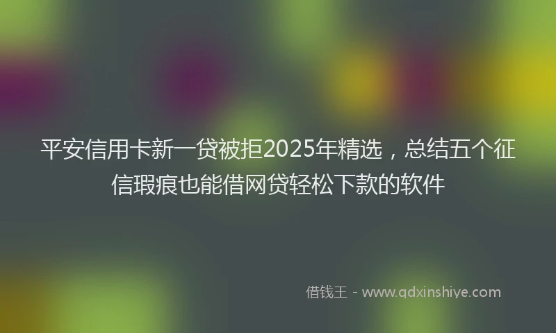 平安信用卡新一贷被拒2025年精选，总结五个征信瑕疵也能借网贷轻松下款的软件
