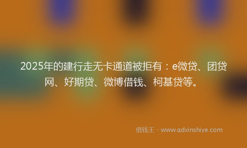2025年的建行走无卡通道被拒有：e微贷、团贷网、好期贷、微博借钱、柯基贷等。