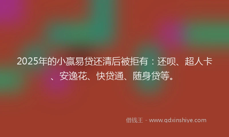 2025年的小赢易贷还清后被拒有：还呗、超人卡、安逸花、快贷通、随身贷等。