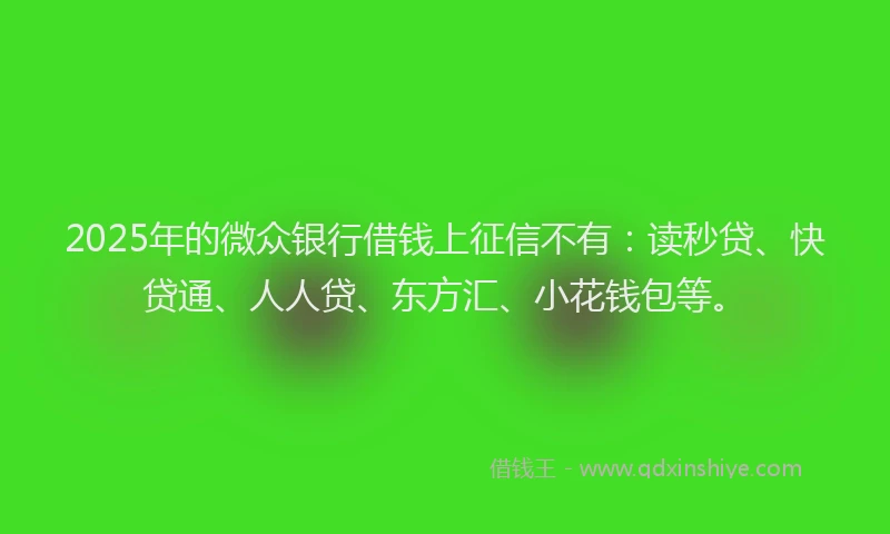 2025年的微众银行借钱上征信不有：读秒贷、快贷通、人人贷、东方汇、小花钱包等。