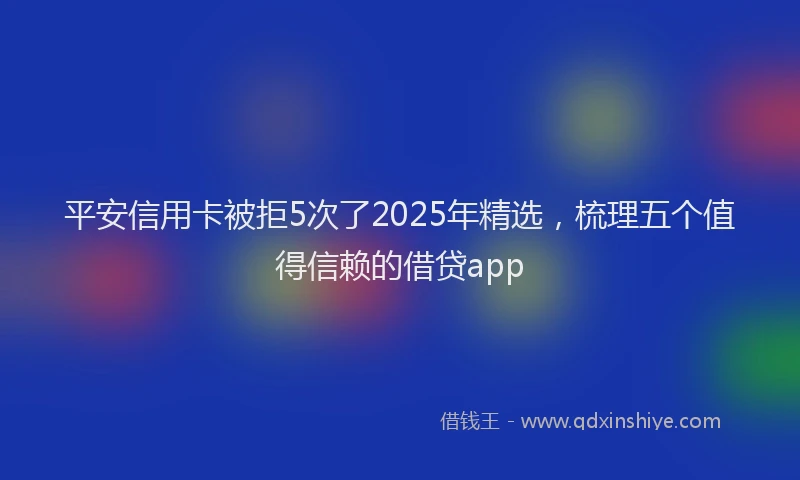 平安信用卡被拒5次了2025年精选，梳理五个值得信赖的借贷app