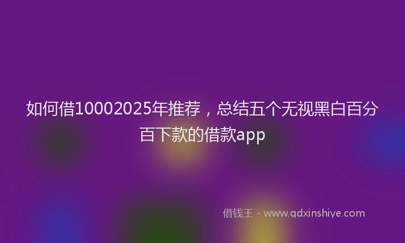 如何借10002025年推荐，总结五个无视黑白百分百下款的借款app