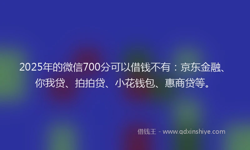 2025年的微信700分可以借钱不有：京东金融、你我贷、拍拍贷、小花钱包、惠商贷等。