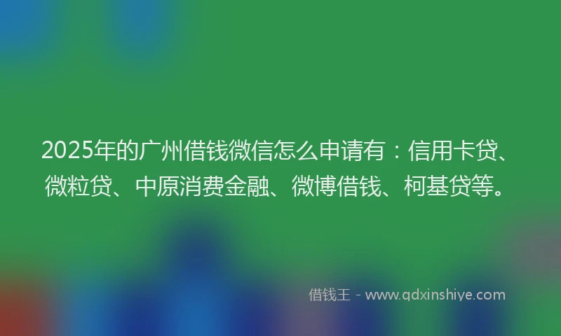 2025年的广州借钱微信怎么申请有：信用卡贷、微粒贷、中原消费金融、微博借钱、柯基贷等。