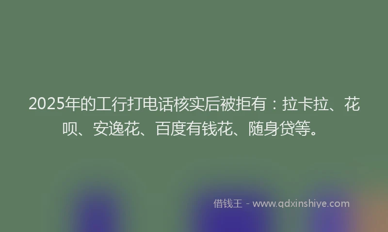 2025年的工行打电话核实后被拒有：拉卡拉、花呗、安逸花、百度有钱花、随身贷等。