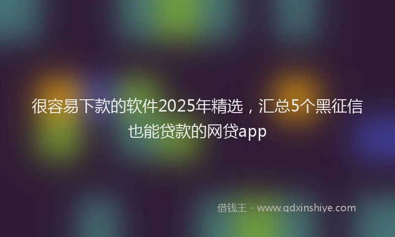 很容易下款的软件2025年精选，汇总5个黑征信也能贷款的网贷app
