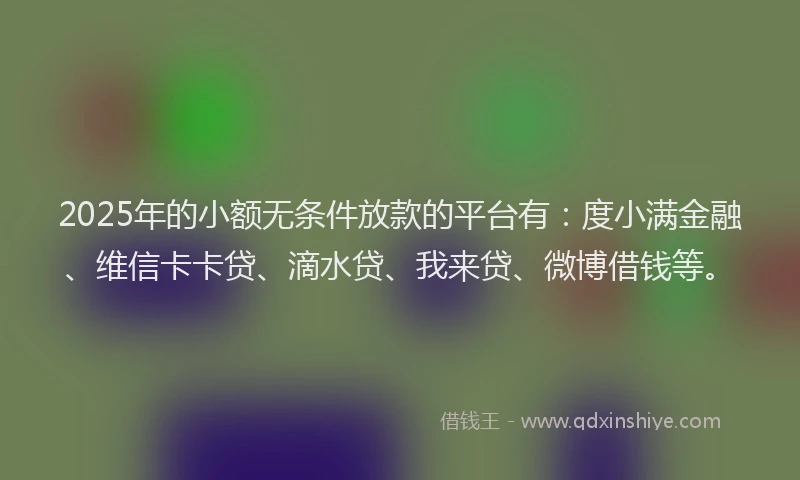 2025年的小额无条件放款的平台有：度小满金融、维信卡卡贷、滴水贷、我来贷、微博借钱等。