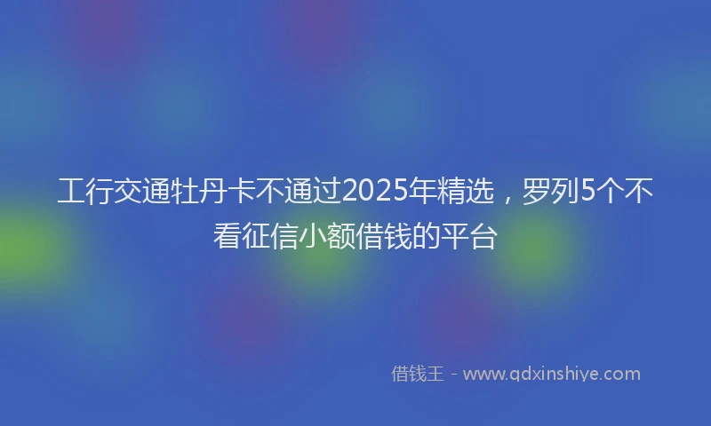 工行交通牡丹卡不通过2025年精选，罗列5个不看征信小额借钱的平台