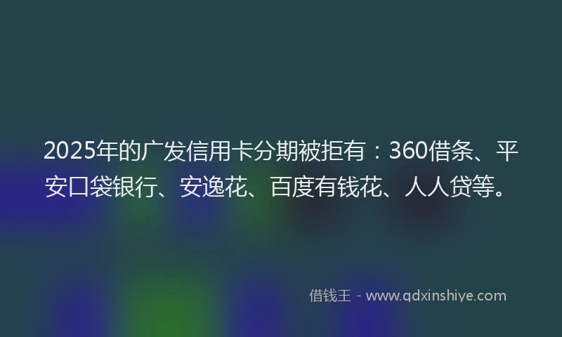 2025年的广发信用卡分期被拒有：360借条、平安口袋银行、安逸花、百度有钱花、人人贷等。