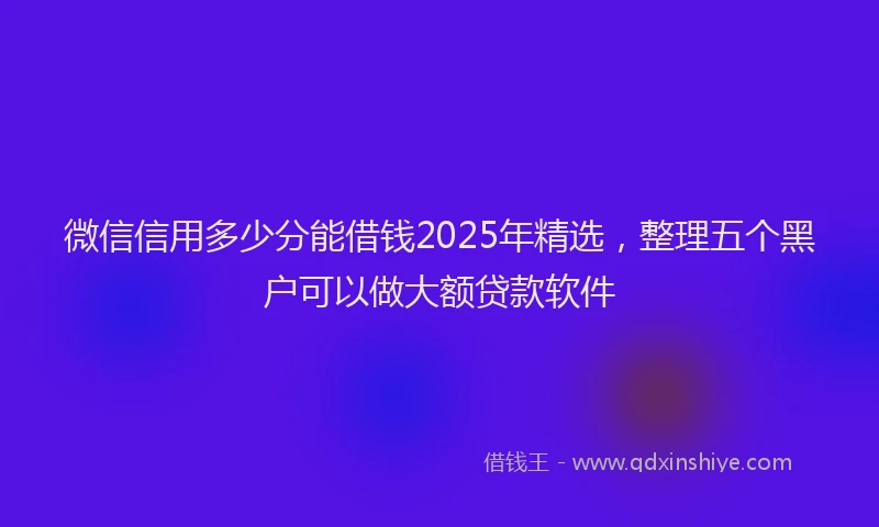 微信信用多少分能借钱2025年精选，整理五个黑户可以做大额贷款软件