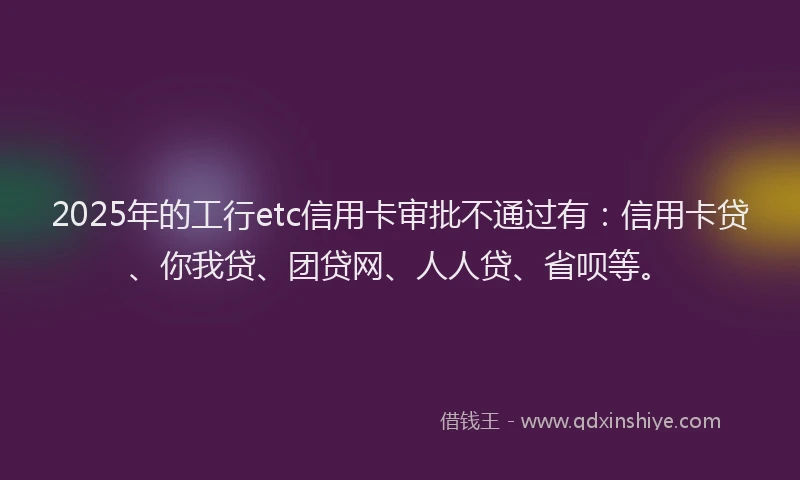 2025年的工行etc信用卡审批不通过有：信用卡贷、你我贷、团贷网、人人贷、省呗等。