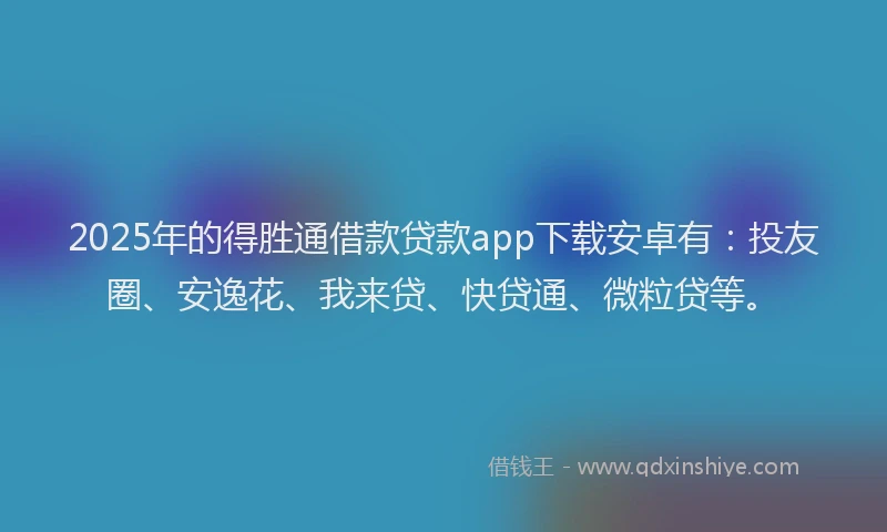 2025年的得胜通借款贷款app下载安卓有：投友圈、安逸花、我来贷、快贷通、微粒贷等。