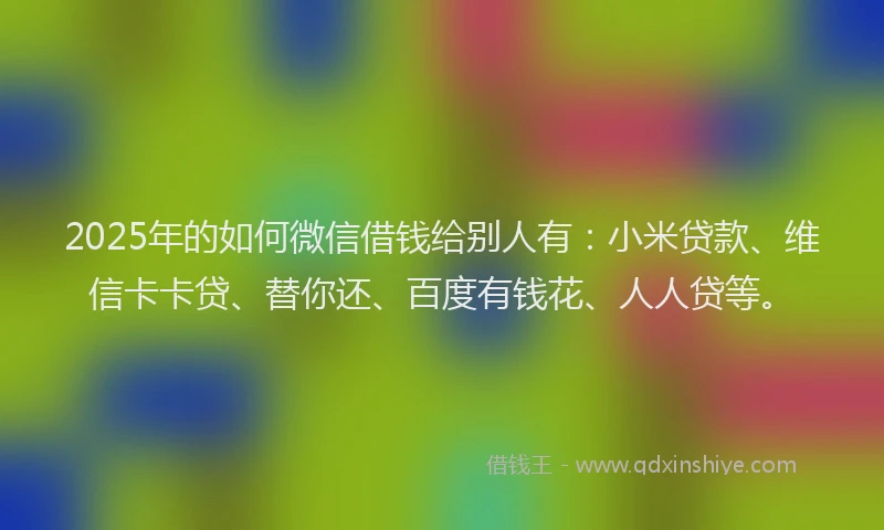 2025年的如何微信借钱给别人有：小米贷款、维信卡卡贷、替你还、百度有钱花、人人贷等。