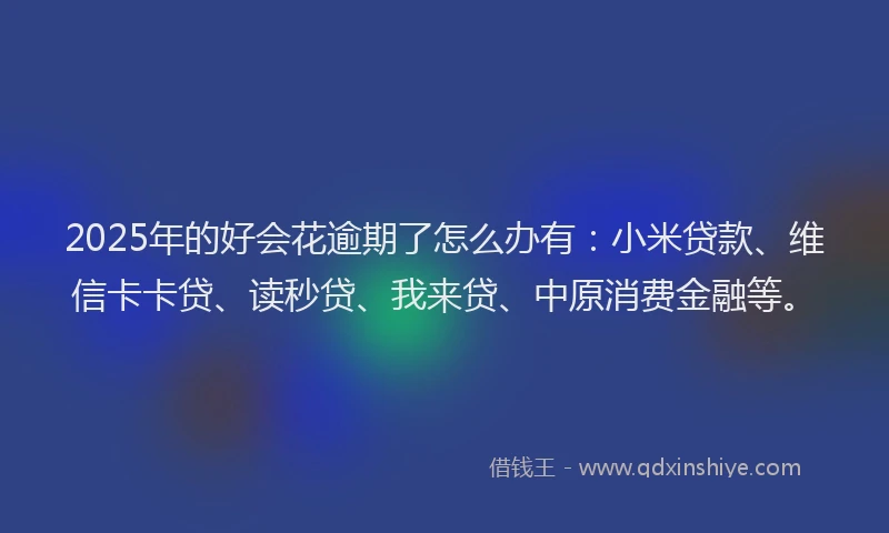 2025年的好会花逾期了怎么办有：小米贷款、维信卡卡贷、读秒贷、我来贷、中原消费金融等。