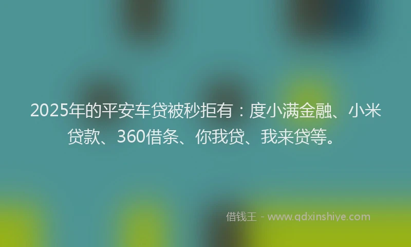 2025年的平安车贷被秒拒有：度小满金融、小米贷款、360借条、你我贷、我来贷等。