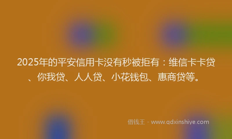 2025年的平安信用卡没有秒被拒有：维信卡卡贷、你我贷、人人贷、小花钱包、惠商贷等。