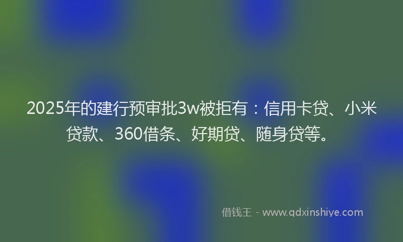 2025年的建行预审批3w被拒有：信用卡贷、小米贷款、360借条、好期贷、随身贷等。