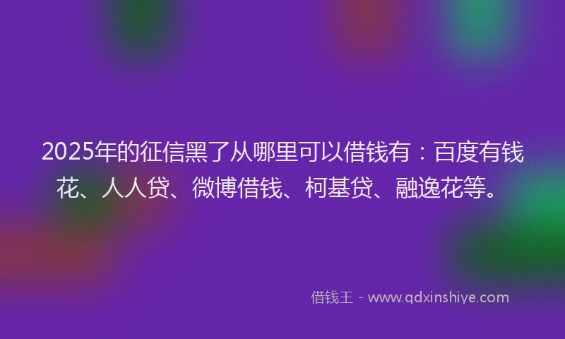 2025年的征信黑了从哪里可以借钱有：百度有钱花、人人贷、微博借钱、柯基贷、融逸花等。