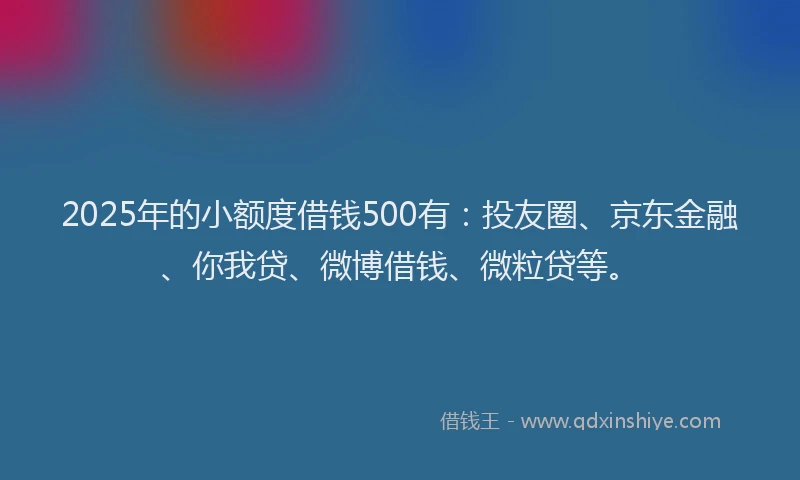 2025年的小额度借钱500有：投友圈、京东金融、你我贷、微博借钱、微粒贷等。