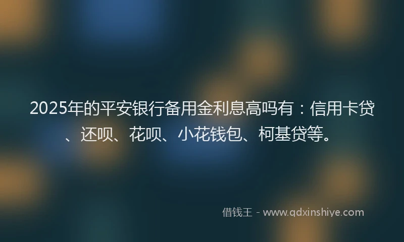 2025年的平安银行备用金利息高吗有：信用卡贷、还呗、花呗、小花钱包、柯基贷等。