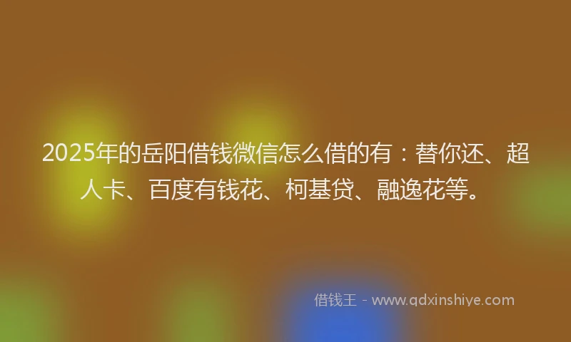 2025年的岳阳借钱微信怎么借的有：替你还、超人卡、百度有钱花、柯基贷、融逸花等。