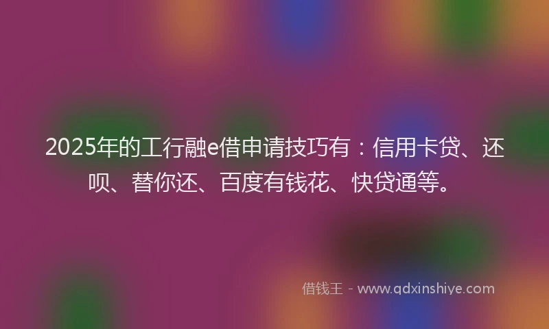 2025年的工行融e借申请技巧有：信用卡贷、还呗、替你还、百度有钱花、快贷通等。