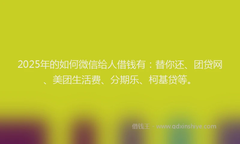 2025年的如何微信给人借钱有：替你还、团贷网、美团生活费、分期乐、柯基贷等。