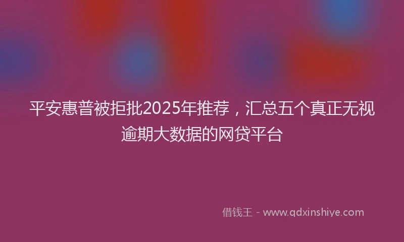 平安惠普被拒批2025年推荐，汇总五个真正无视逾期大数据的网贷平台