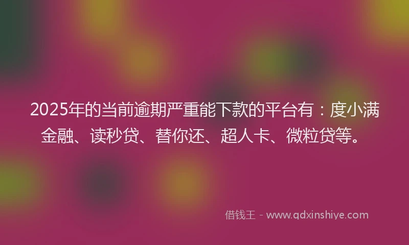 2025年的当前逾期严重能下款的平台有：度小满金融、读秒贷、替你还、超人卡、微粒贷等。
