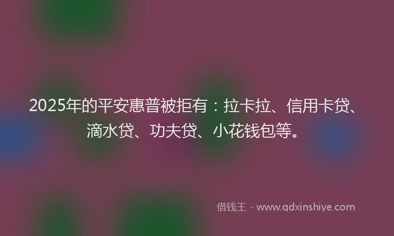 2025年的平安惠普被拒有：拉卡拉、信用卡贷、滴水贷、功夫贷、小花钱包等。