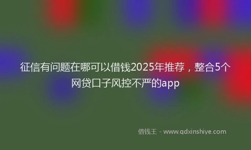 征信有问题在哪可以借钱2025年推荐，整合5个网贷口子风控不严的app