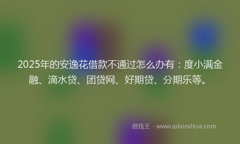 2025年的安逸花借款不通过怎么办有：度小满金融、滴水贷、团贷网、好期贷、分期乐等。