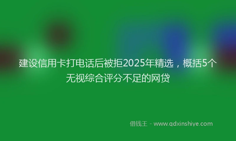 建设信用卡打电话后被拒2025年精选，概括5个无视综合评分不足的网贷