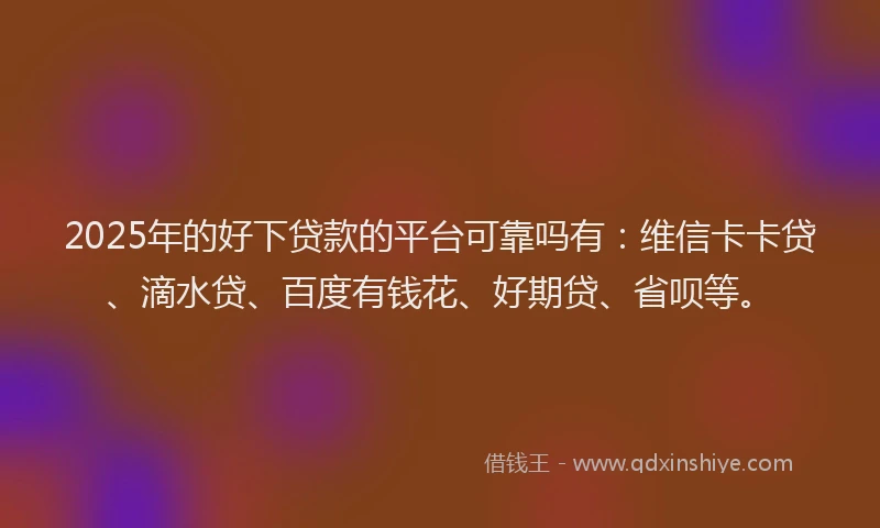 2025年的好下贷款的平台可靠吗有：维信卡卡贷、滴水贷、百度有钱花、好期贷、省呗等。