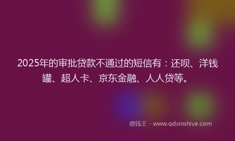 2025年的审批贷款不通过的短信有：还呗、洋钱罐、超人卡、京东金融、人人贷等。