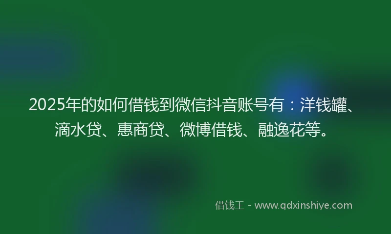 2025年的如何借钱到微信抖音账号有：洋钱罐、滴水贷、惠商贷、微博借钱、融逸花等。