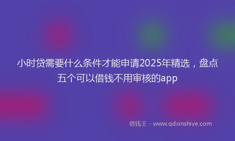 小时贷需要什么条件才能申请2025年精选，盘点五个可以借钱不用审核的app