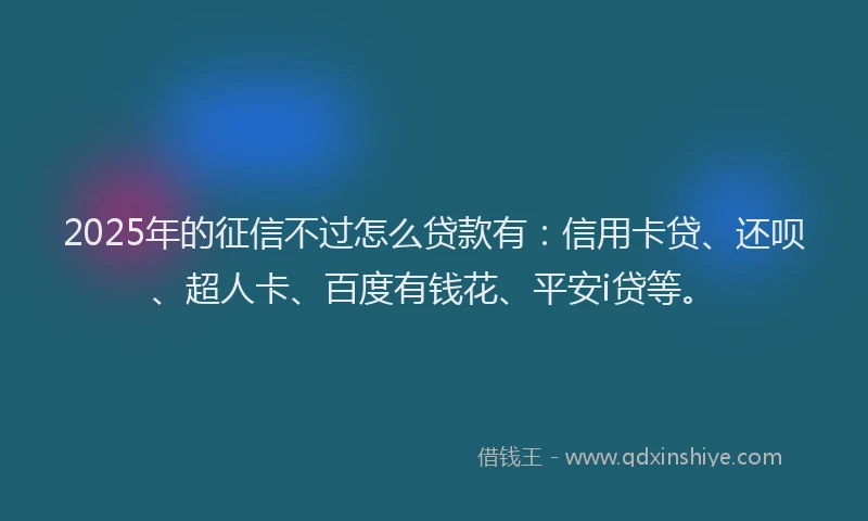 2025年的征信不过怎么贷款有：信用卡贷、还呗、超人卡、百度有钱花、平安i贷等。