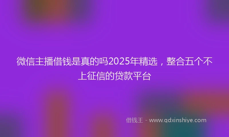 微信主播借钱是真的吗2025年精选，整合五个不上征信的贷款平台