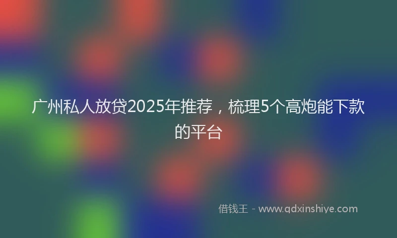 广州私人放贷2025年推荐，梳理5个高炮能下款的平台