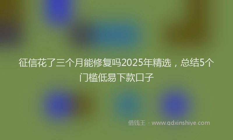征信花了三个月能修复吗2025年精选，总结5个门槛低易下款口子