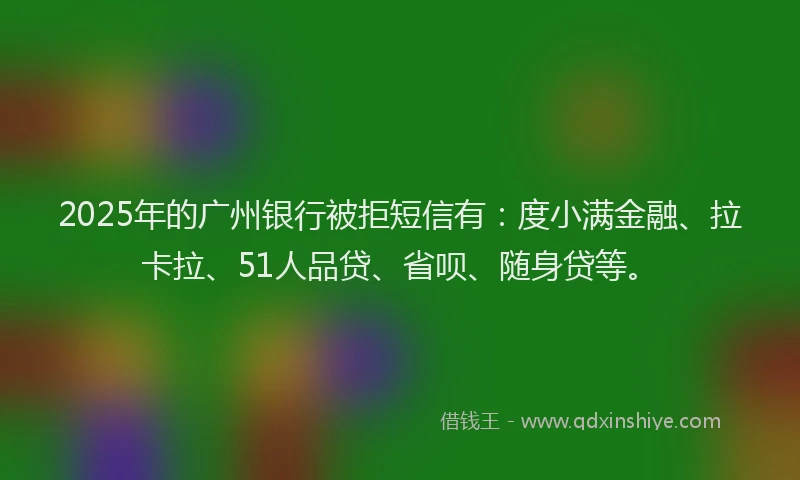 2025年的广州银行被拒短信有：度小满金融、拉卡拉、51人品贷、省呗、随身贷等。