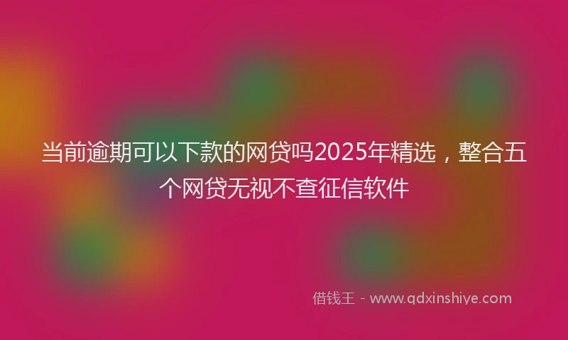 当前逾期可以下款的网贷吗2025年精选，整合五个网贷无视不查征信软件