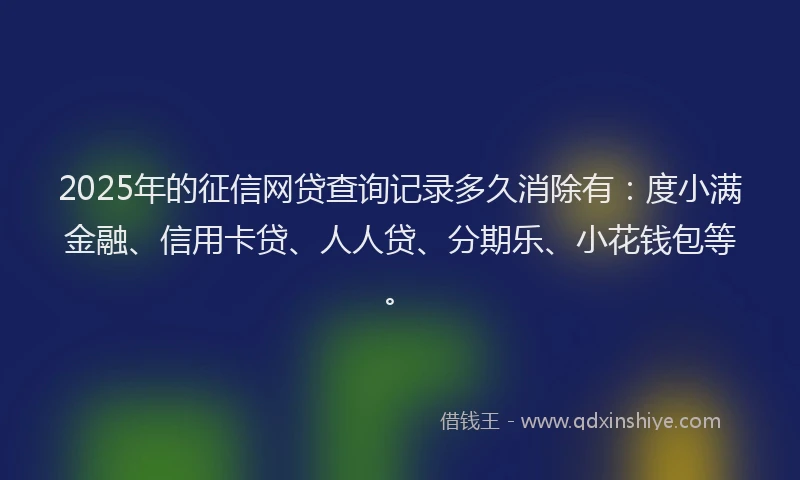 2025年的征信网贷查询记录多久消除有：度小满金融、信用卡贷、人人贷、分期乐、小花钱包等。