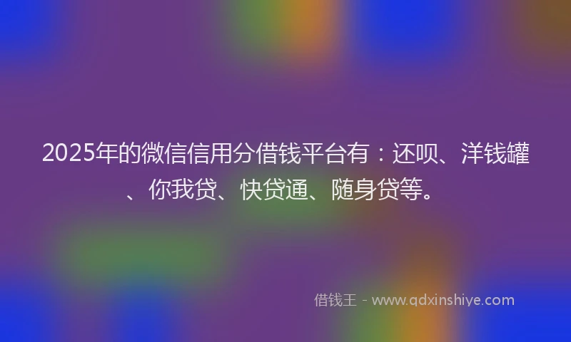 2025年的微信信用分借钱平台有：还呗、洋钱罐、你我贷、快贷通、随身贷等。