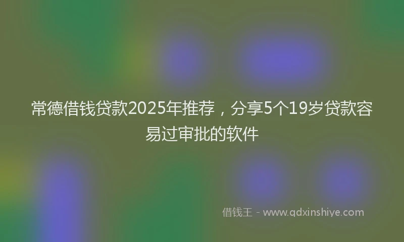 常德借钱贷款2025年推荐，分享5个19岁贷款容易过审批的软件